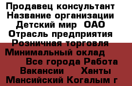 Продавец-консультант › Название организации ­ Детский мир, ОАО › Отрасль предприятия ­ Розничная торговля › Минимальный оклад ­ 25 000 - Все города Работа » Вакансии   . Ханты-Мансийский,Когалым г.